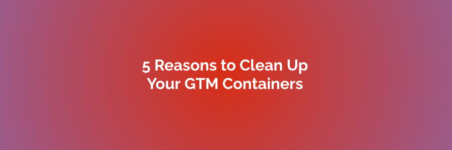 5 Reasons to Clean Up Your GTM Containers