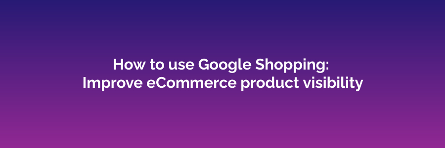 How to use Google Shopping: improve eCommerce product visibility