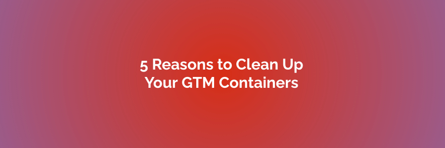 5 Reasons to Clean Up Your GTM Containers 