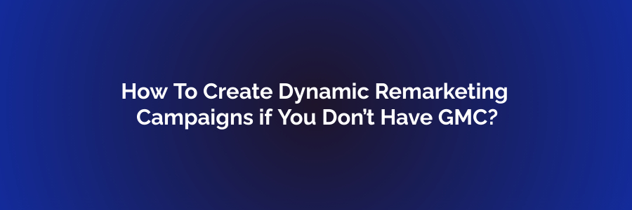 How To Create Dynamic Remarketing Campaigns if You Don’t Have GMC